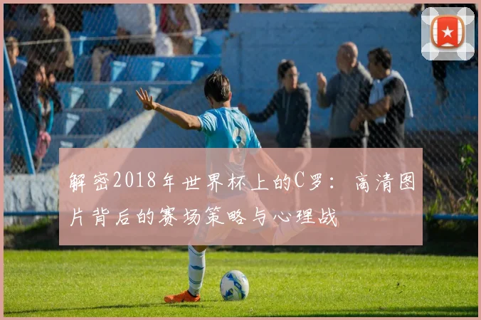 解密2018年世界杯上的C罗：高清图片背后的赛场策略与心理战