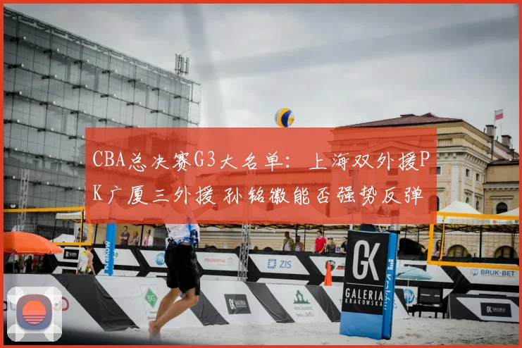 CBA总决赛G3大名单：上海双外援PK广厦三外援 孙铭徽能否强势反弹