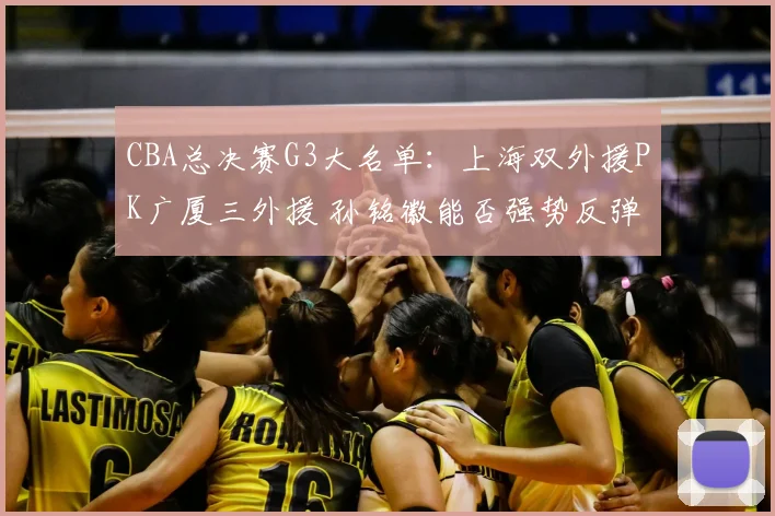 CBA总决赛G3大名单：上海双外援PK广厦三外援 孙铭徽能否强势反弹