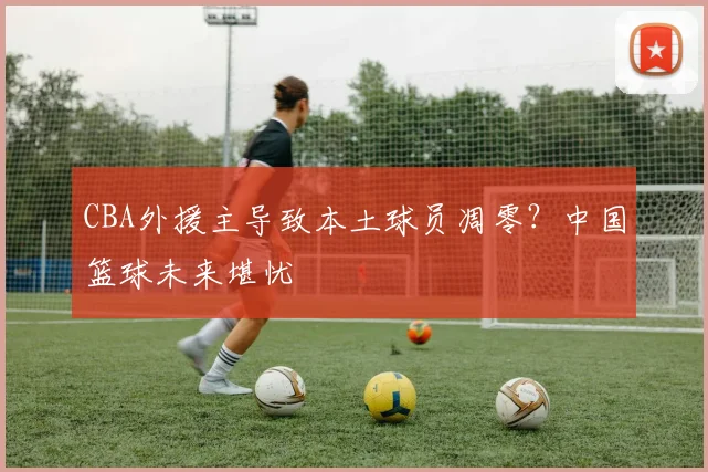 CBA外援主导致本土球员凋零？中国篮球未来堪忧