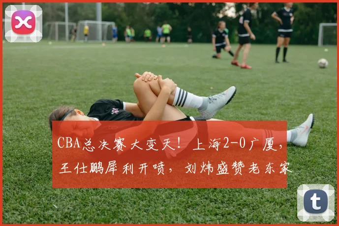 CBA总决赛大变天！上海2-0广厦，王仕鹏犀利开喷，刘炜盛赞老东家