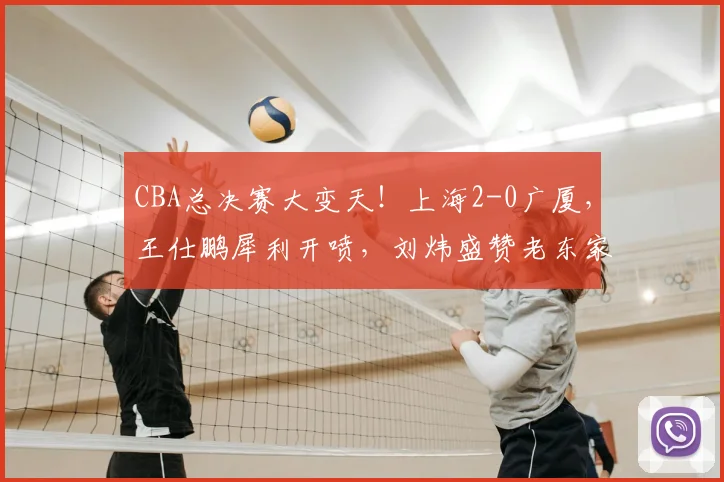CBA总决赛大变天！上海2-0广厦，王仕鹏犀利开喷，刘炜盛赞老东家