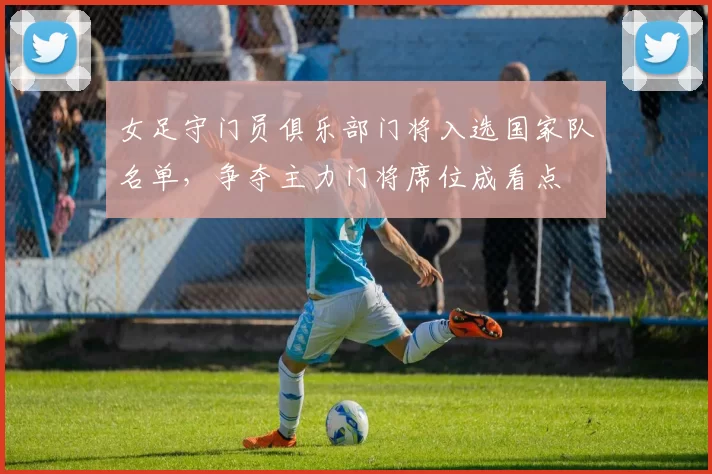 女足守门员俱乐部门将入选国家队名单，争夺主力门将席位成看点