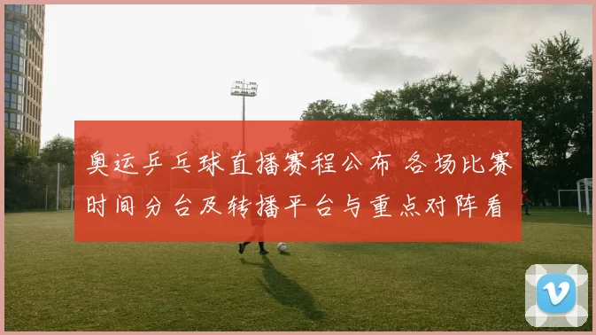 奥运乒乓球直播赛程公布 各场比赛时间分台及转播平台与重点对阵看点