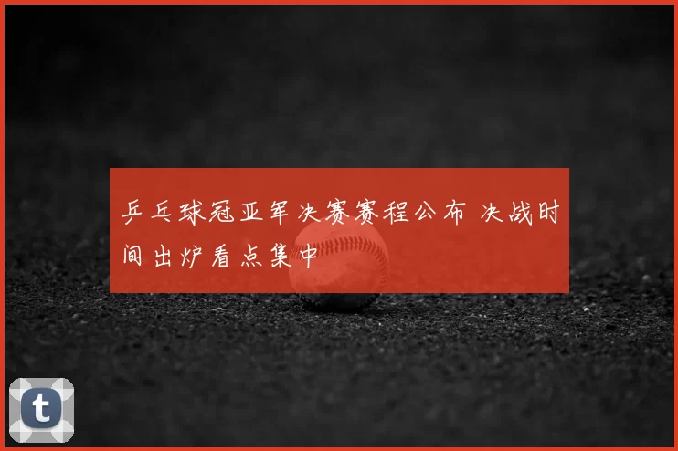 乒乓球冠亚军决赛赛程公布 决战时间出炉看点集中