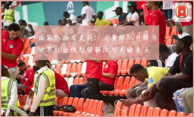 国家队排名更新：主要球队升降与世界杯出线形势解读与关键看点