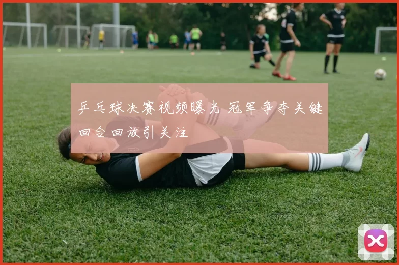 乒乓球决赛视频曝光 冠军争夺关键回合回放引关注