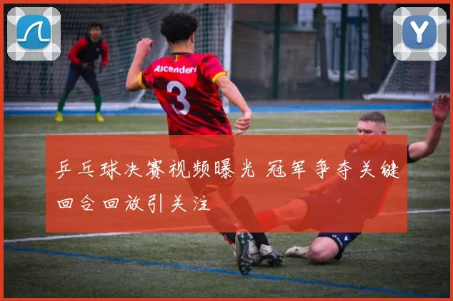 乒乓球决赛视频曝光 冠军争夺关键回合回放引关注