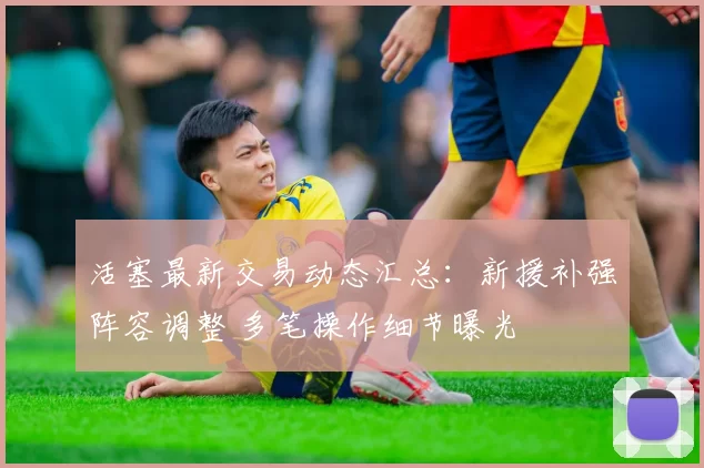 活塞最新交易动态汇总:新援补强阵容调整 多笔操作细节曝光