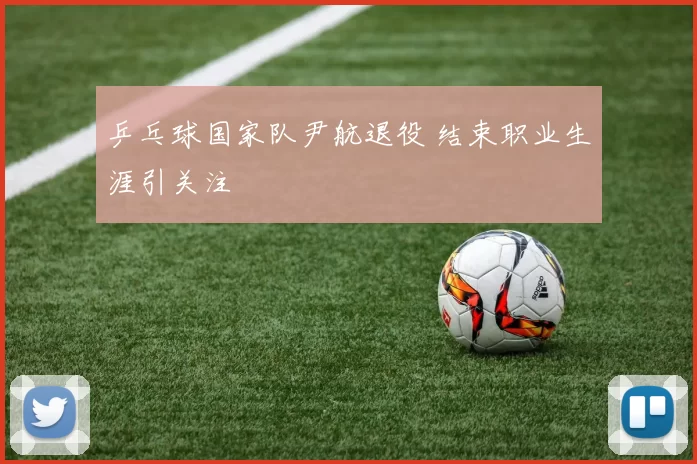 乒乓球国家队尹航退役 结束职业生涯引关注