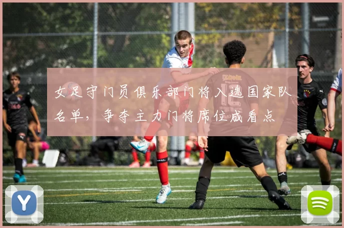 女足守门员俱乐部门将入选国家队名单，争夺主力门将席位成看点