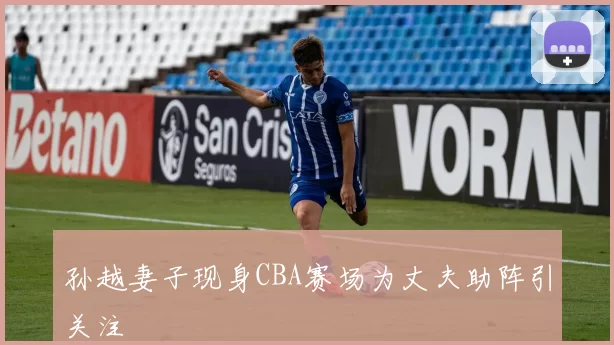 孙越妻子现身CBA赛场为丈夫助阵引关注