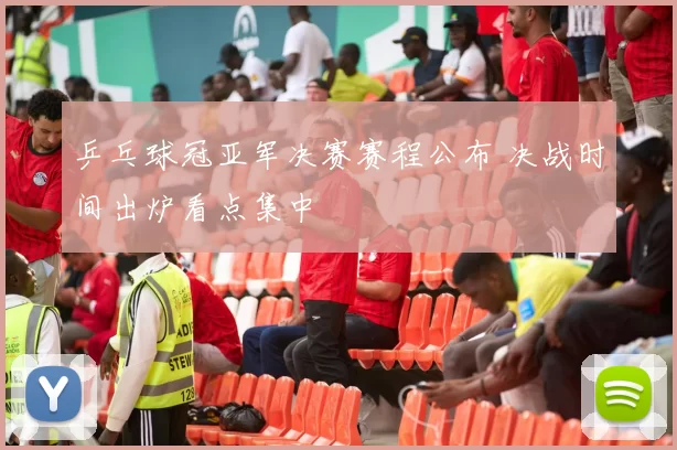 乒乓球冠亚军决赛赛程公布 决战时间出炉看点集中