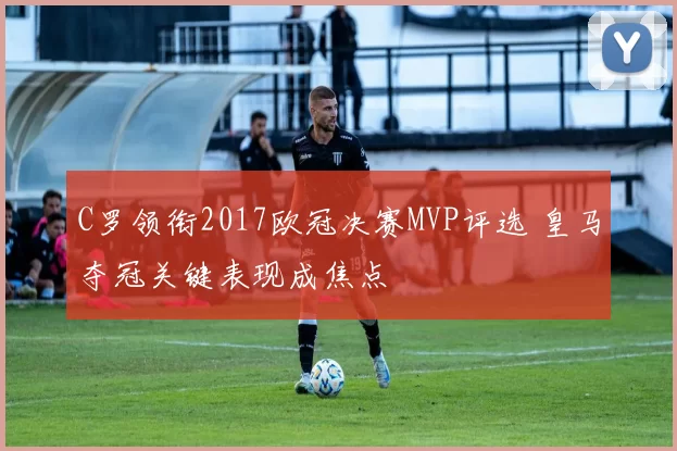 C罗领衔2017欧冠决赛MVP评选 皇马夺冠关键表现成焦点