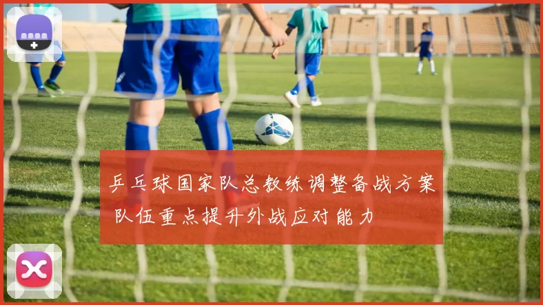 乒乓球国家队总教练调整备战方案 队伍重点提升外战应对能力