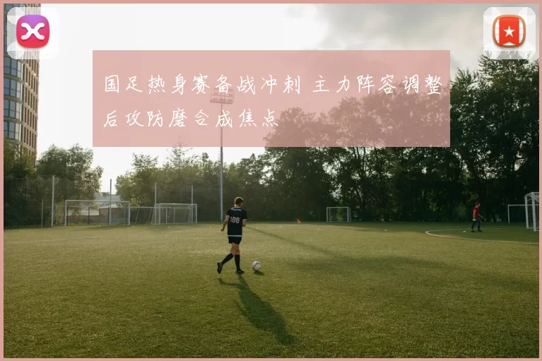 国足热身赛备战冲刺 主力阵容调整后攻防磨合成焦点
