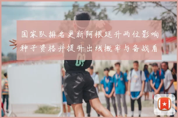 国家队排名更新阿根廷升两位影响种子资格并提升出线概率与备战看点