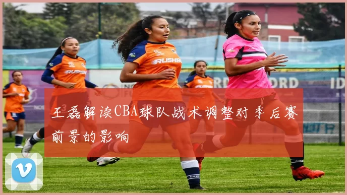 王磊解读CBA球队战术调整对季后赛前景的影响