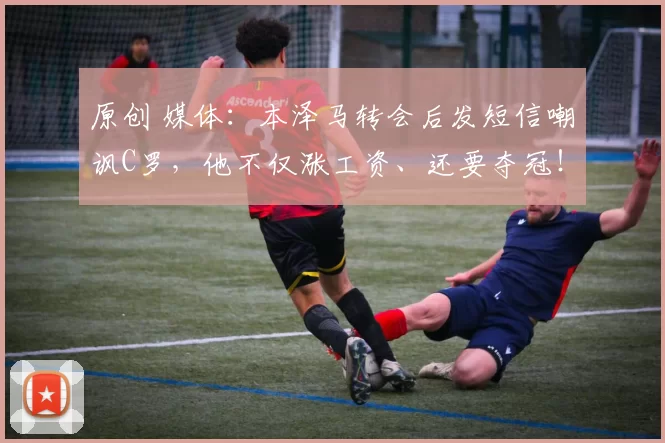 原创 媒体：本泽马转会后发短信嘲讽C罗，他不仅涨工资、还要夺冠！