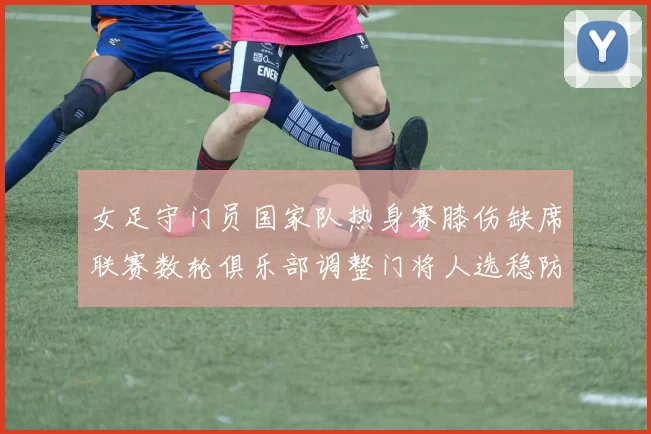 女足守门员国家队热身赛膝伤缺席联赛数轮俱乐部调整门将人选稳防线