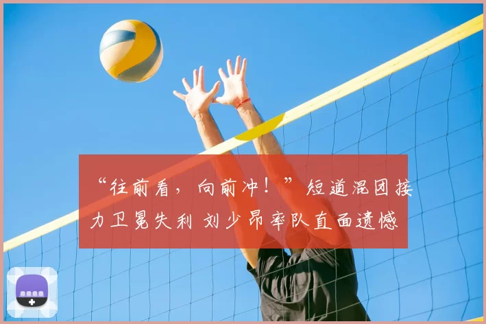 “往前看，向前冲！”短道混团接力卫冕失利 刘少昂率队直面遗憾