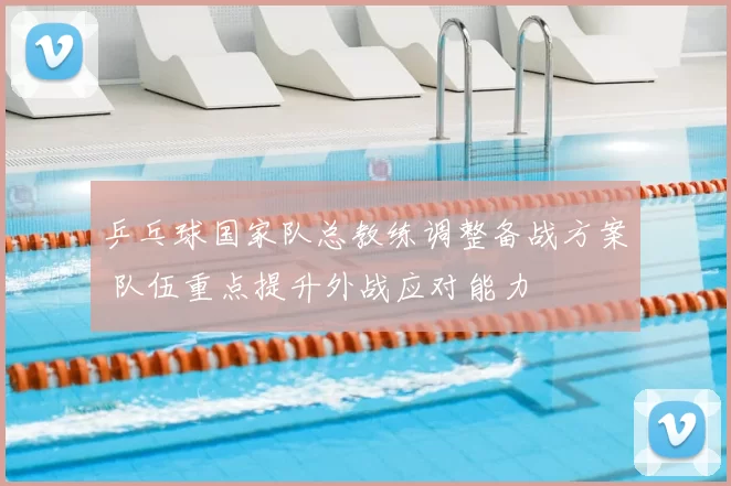 乒乓球国家队总教练调整备战方案 队伍重点提升外战应对能力