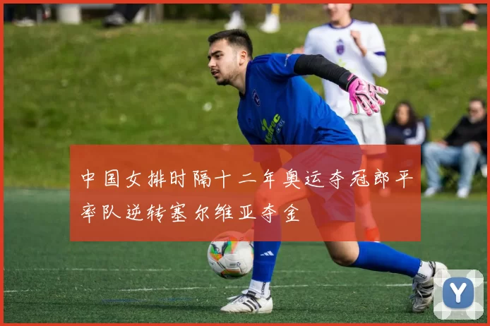 中国女排时隔十二年奥运夺冠郎平率队逆转塞尔维亚夺金