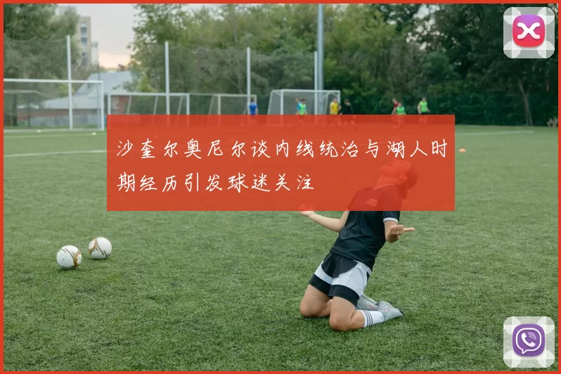 沙奎尔奥尼尔谈内线统治与湖人时期经历引发球迷关注