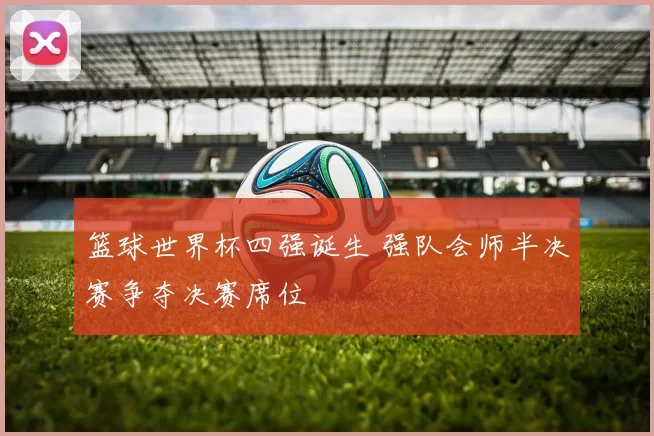 篮球世界杯四强诞生 强队会师半决赛争夺决赛席位