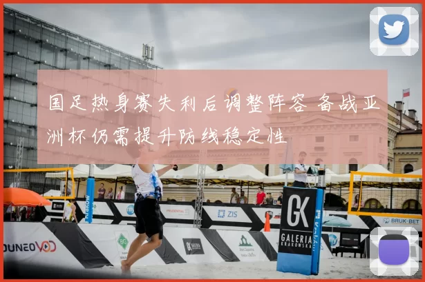 国足热身赛失利后调整阵容 备战亚洲杯仍需提升防线稳定性