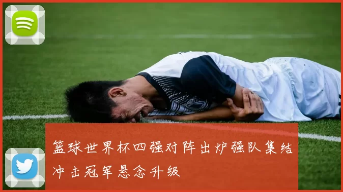 篮球世界杯四强对阵出炉强队集结冲击冠军悬念升级
